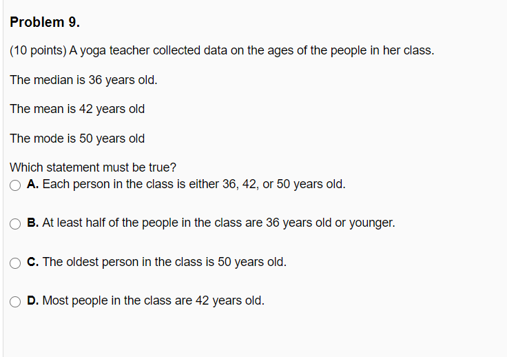Problem 9.
(10 points) A yoga teacher collected data on the ages of the people in her class.
The median is 36 years old.
The mean is 42 years old
The mode is 50 years old
Which statement must be true?
A. Each person in the class is either 36, 42, or 50 years old.
B. At least half of the people in the class are 36 years old or younger.
C. The oldest person in the class is 50 years old.
D. Most people in the class are 42 years old.
