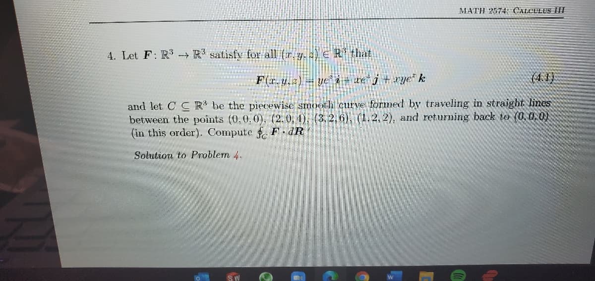 MATH 2574: CALCULUS HH
4. Let F: R → R³ satisfy for all (r.y. z) E R that
F(r.y.z2) = ye"à # ce j +wye k
(4. 1)
and let C CR³ be the piecewise smooth curve formed by traveling in straight lines
between the points (0,0,0), (2,0, 4), (3,2,6), (1.2, 2), and returning back to (0, 0. 0)
(in this order). Compute . F dR
Solution to Problem 4.
