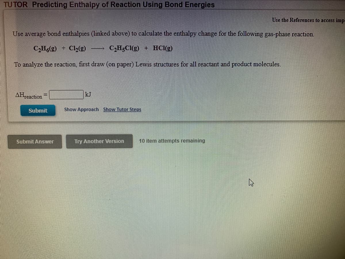 TUTOR Predicting Enthalpy of Reaction Using Bond Energies
Use the References to access imp
Use average bond enthalpies (linked above) to calculate the enthalpy change for the following gas-phase reaction.
C2H6(g)
C2(g)
C,H3CI(g) + HCI(g)
To analyze the reaction, first draw (on paper) Lewis structures for all reactant and product molecules.
AHreaction
kJ
Submit
Show Approach Show Tutor Steps
Submit Answer
Try Another Version
10 item attempts remaining
