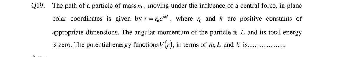 Q19. The path of a particle of mass m, moving under the influence of a central force, in plane
ko
polar coordinates is given by r = r,e" , where r, and k are positive constants of
appropriate dimensions. The angular momentum of the particle is L and its total energy
is zero. The potential energy functions V(r), in terms of m, L and k is..

