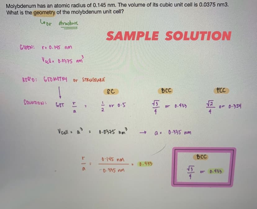 Molybdenum has an atomic radius of 0.145 nm. The volume of its cubic unit cell is 0.0375 nm3.
What is the geometry of the molybdenum unit cell?
Coor structure
SAMPLE SOLUTION
CAVEN:
r: 0.145 nm
Vello 0.0375 am
REQ'D: GEO METRy or StRuGuRE
SC
bCC
FCC
CouATION:
GET
or o-5
2.
or 0-354
4
or 0.433
Veull = a :
0-0375 hm
a- 0-335 nm
0.145 nm
BCC
0.433
D-395 nn
or 0.433
