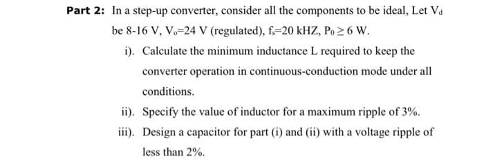 Part 2: In a step-up converter, consider all the components to be ideal, Let Va
be 8-16 V, V. 24 V (regulated), fs-20 kHZ, Po ≥ 6 W.
i). Calculate the minimum inductance L required to keep the
converter operation in continuous-conduction mode under all
conditions.
ii). Specify the value of inductor for a maximum ripple of 3%.
iii). Design a capacitor for part (i) and (ii) with a voltage ripple of
less than 2%.
