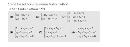 6. Find the solutions by Inverse Matrix method
If AX = Y and D÷0, then X = A-¹Y
(1)
[3x₁-6x₂ = 0
|2x₁ -5x₂ = -1
2x₁ + x₂-x₂=5
(4) x₂-3x₂ + x₂ = 2
(x₁+3x₂-3x₂
= 0
(2)
5x,-4x₂=-3
X₁ X₂ + x₁ = 1
(3) ₁-2x₂+x₂=2
(x₂-3x₂ + x₂ =3
[2x₁ + x₂ + 2x₂=1
(5) x₂ + x₁ =-1
(-x₂+2x₂-2x, = -3
[x₂ + x₂ + x₁ = 2
(6) 2x, -5x, +3x, = 5
[-x₁ + 2x₂ + x₂ = 0