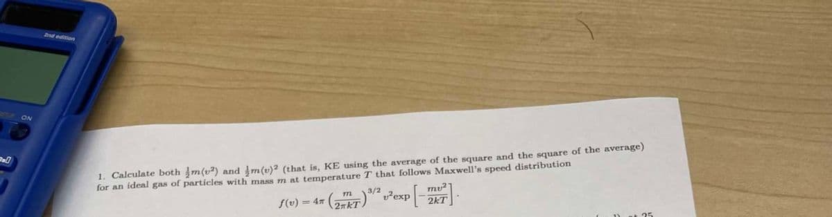 ON
2nd edition
1. Calculate both m(v2) and m(v)2 (that is, KE using the average of the square and the square of the average)
for an ideal gas of particles with mass m at temperature T that follows Maxwell's speed distribution
f(v) = 4T
3/2
(2 KT) ³/² 1² exp[-
mu2
2kT