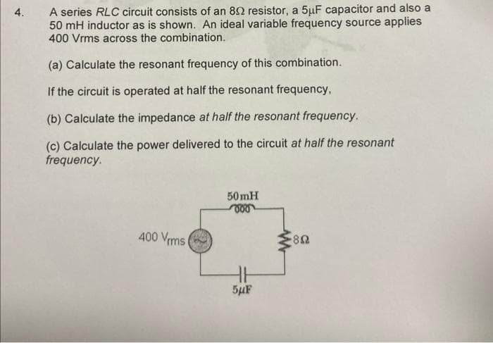 4.
A series RLC circuit consists of an 852 resistor, a 5μF capacitor and also a
50 mH inductor as is shown. An ideal variable frequency source applies
400 Vrms across the combination.
(a) Calculate the resonant frequency of this combination.
If the circuit is operated at half the resonant frequency,
(b) Calculate the impedance at half the resonant frequency.
(c) Calculate the power delivered to the circuit at half the resonant
frequency.
400 Vrms
50mH
H
5μF
ww
-80