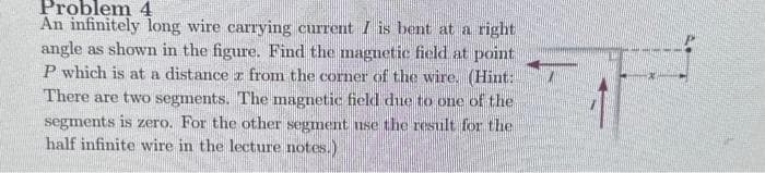 Problem 4
An infinitely long wire carrying current I is bent at a right
angle as shown in the figure. Find the magnetic field at point
P which is at a distance z from the corner of the wire. (Hint:
There are two segments. The magnetic field due to one of the
segments is zero. For the other segment use the result for the
half infinite wire in the lecture notes.)