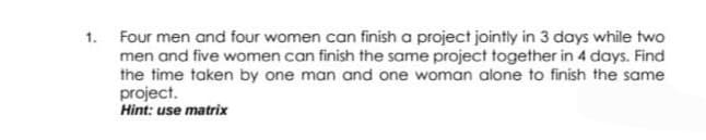 1. Four men and four women can finish a project jointly in 3 days while two
men and five women can finish the same project together in 4 days. Find
the time taken by one man and one woman alone to finish the same
project.
Hint: use matrix