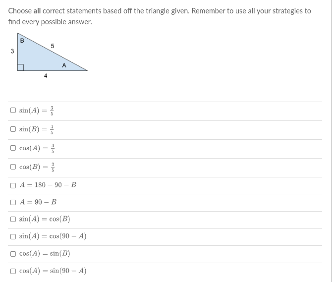 Choose all correct statements based off the triangle given. Remember to use all your strategies to
find every possible answer.
3
O sin(A) =
O sin(B) =
O cos(A) =
O cos( B) =
3
O A = 180 – 90 – B
O A = 90 – B
sin(A)
= cos(B)
O sin(A) = cos(90 – A)
O cos(A) = sin(B)
O cos(A) = sin(90 – A)
