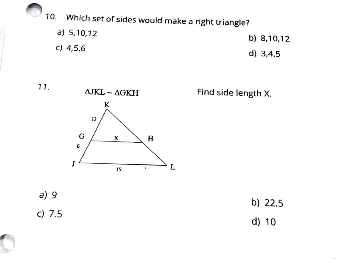 10.
Which set of sides would make a right triangle?
a) 5,10,12
b) 8,10,12
c) 4,5,6
d) 3,4,5
11.
AJKL - AGKH
Find side length X.
K
12
G
X
J
L
15
a) 9
b) 22.5
c) 7.5
d) 10
