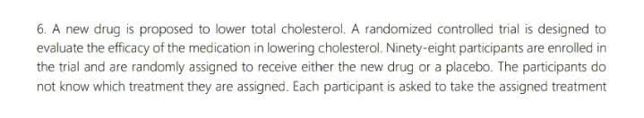 6. A new drug is proposed to lower total cholesterol. A randomized controlled trial is designed to
evaluate the efficacy of the medication in lowering cholesterol. Ninety-eight participants are enrolled in
the trial and are randomly assigned to receive either the new drug or a placebo. The participants do
not know which treatment they are assigned. Each participant is asked to take the assigned treatment