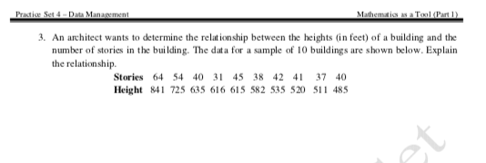 Practice Set 4 -- Data Management
Mathematics as a Tool (Part 1)
3. An architect wants to determine the relationship between the heights (in feet) of a building and the
number of stories in the building. The data for a sample of 10 buildings are shown below. Explain
the relationship.
Stories 64 54 40 31 45 38 42 41 37 40
Height 841 725 635 616 615 582 535 520 511 485
et