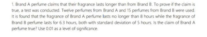 1. Brand A perfume claims that their fragrance lasts longer than from Brand B. To prove if the claim is
true, a test was conducted. Twelve perfumes from Brand A and 15 perfumes from Brand B were used.
It is found that the fragrance of Brand A perfume lasts no longer than 8 hours while the fragrance of
Brand B perfume lasts for 6.3 hours, both with standard deviation of 5 hours. Is the claim of Brand A
perfume true? Use 0.01 as a level of significance.