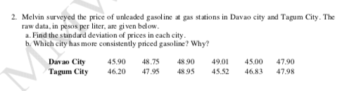 2. Melvin surveyed the price of unleaded gasoline at gas stations in Davao city and Tagum City. The
raw data, in pesos per liter, are given below.
a. Find the standard deviation of prices in each city.
b. Which city has more consistently priced gasoline? Why?
Davao City
Tagum City
45.90 48.75 48.90 49.01 45.00 47.90
46.20 47.95 48.95 45.52 46.83 47.98