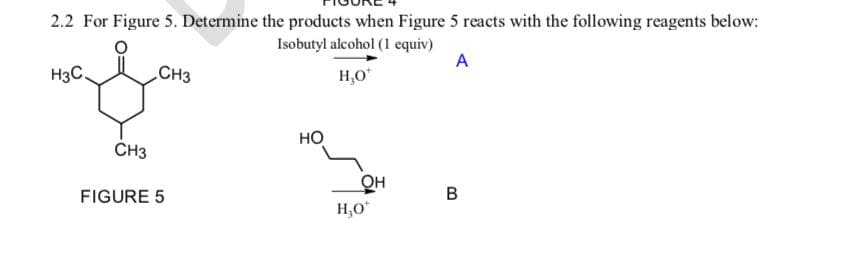 2.2 For Figure 5. Determine the products when Figure 5 reacts with the following reagents below:
Isobutyl alcohol (1 equiv)
A
H₂O*
H3C.
CH3
CH3
FIGURE 5
НО
нзо
он
B
