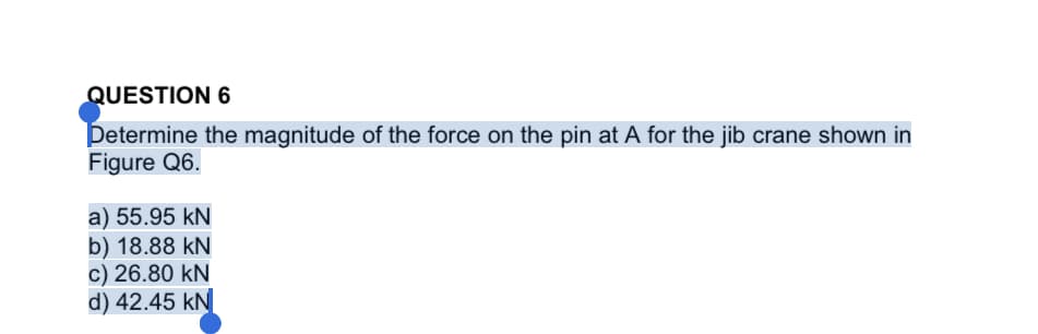 QUESTION 6
Petermine the magnitude of the force on the pin at A for the jib crane shown in
Figure Q6.
a) 55.95 kN
b) 18.88 kN
c) 26.80 kN
d) 42.45 kN
