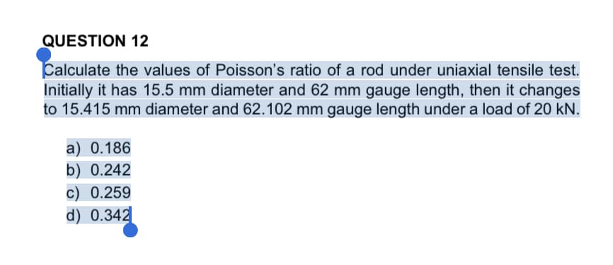 QUESTION 12
Calculate the values of Poisson's ratio of a rod under uniaxial tensile test.
Initially it has 15.5 mm diameter and 62 mm gauge length, then it changes
to 15.415 mm diameter and 62.102 mm gauge length under a load of 20 kN.
a) 0.186
b) 0.242
c) 0.259
d) 0.342
