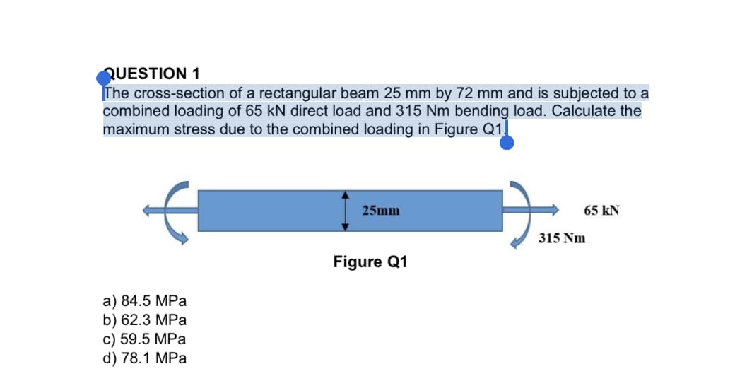 QUESTION 1
The cross-section of a rectangular beam 25 mm by 72 mm and is subjected to a
combined loading of 65 kN direct load and 315 Nm bending load. Calculate the
maximum stress due to the combined loading in Figure Q1.
25mm
65 kN
315 Nm
Figure Q1
a) 84.5 MPa
b) 62.3 MPa
c) 59.5 MPa
d) 78.1 MPa
