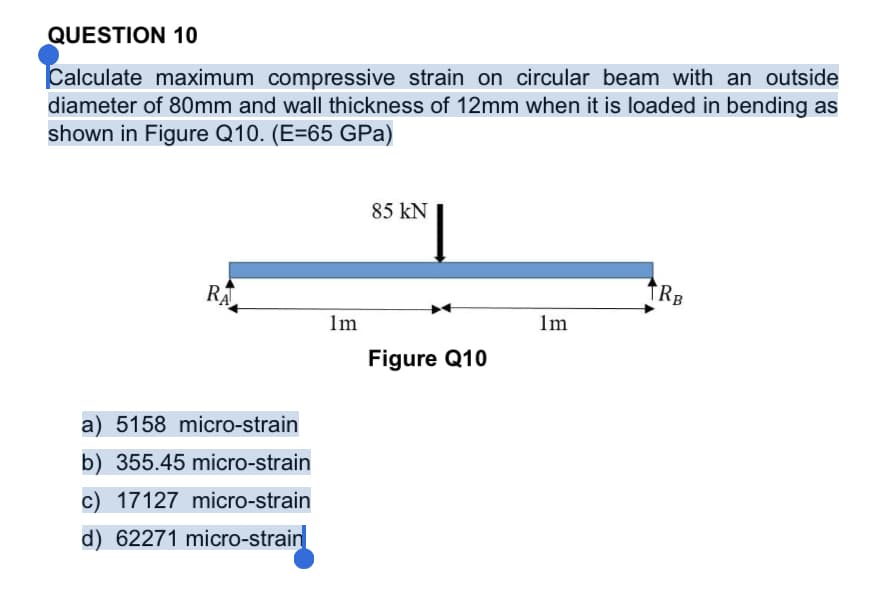QUESTION 10
Calculate maximum compressive strain on circular beam with an outside
diameter of 80mm and wall thickness of 12mm when it is loaded in bending as
shown in Figure Q10. (E=65 GPa)
85 kN
TRB
RA
Im
lm
Figure Q10
a) 5158 micro-strain
b) 355.45 micro-strain
c) 17127 micro-strain
d) 62271 micro-strain
