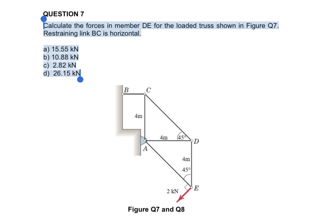 QUESTION 7
Calculate the forces in member DE for the loaded truss shown in Figure Q7.
Restraining link BC is horizontal.
a) 15.55 kN
b) 10.88 kN
c) 2.82 kN
d) 26.15 kN
B
C
4m
45
D
4m
A
4m
45°
E
2 kN
Figure Q7 and Q8
