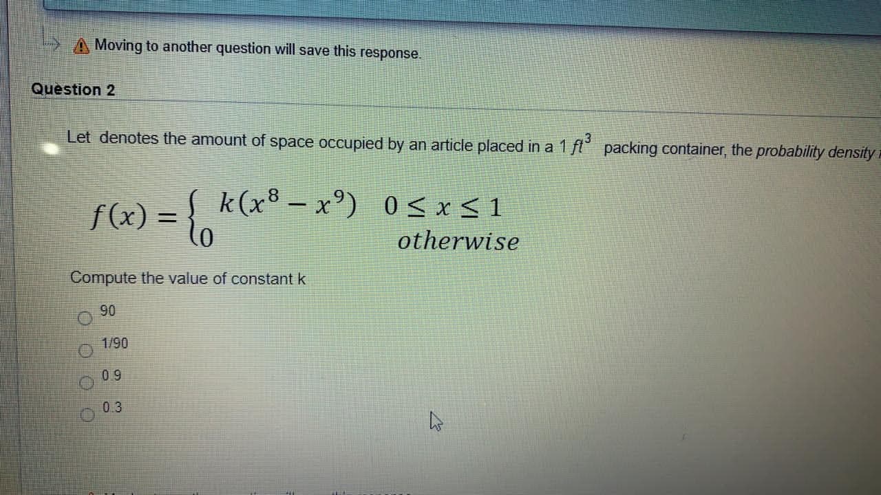 Question 2
Let denotes the amount of space occupied by an article placed in a 1 fl° packing container, the probability density
f(x) = { k(x³ –x°) 0<x< 1
otherwise
-
%3D
Compute the value of constant k
90
1/90
09
0.3
