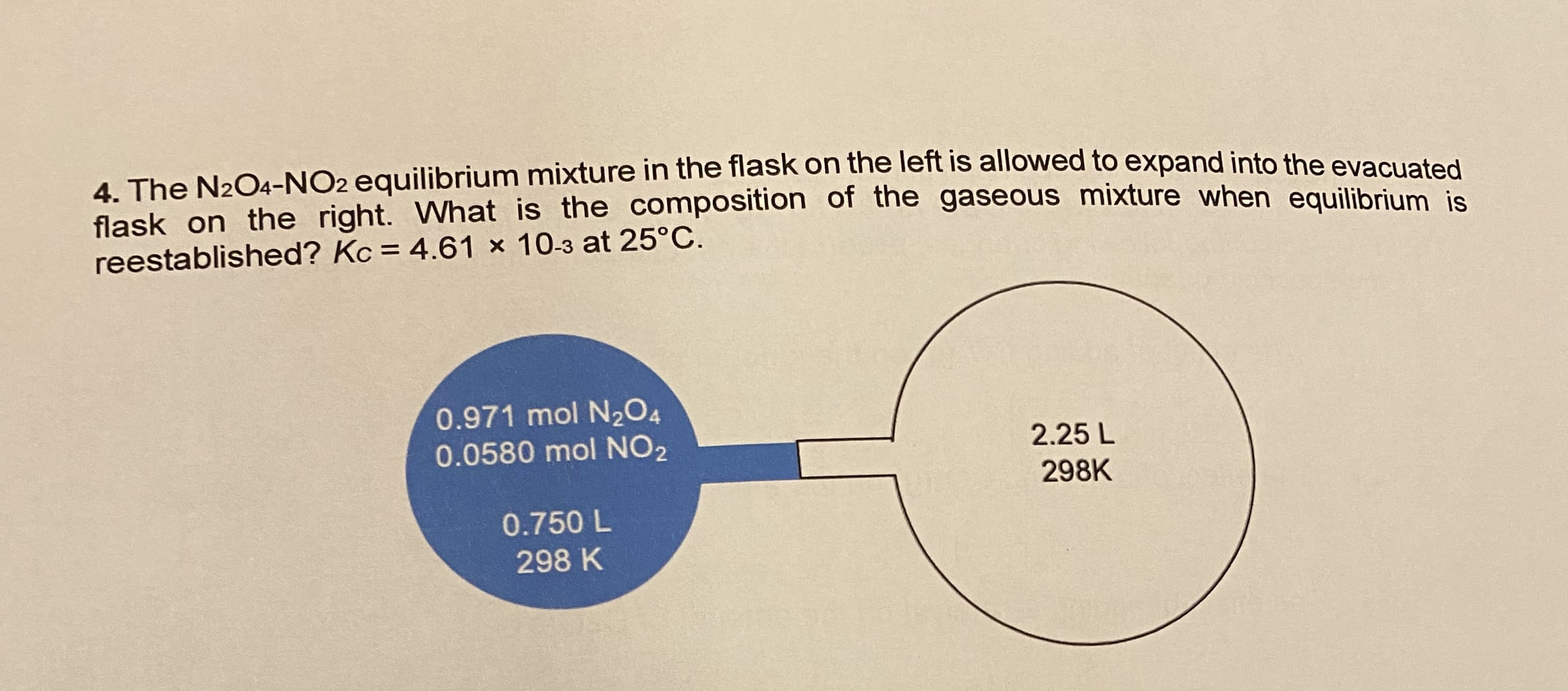 4. The N2O4-NO2 equilibrium mixture in the flask on the left is allowed to expand into the evacualed
flask on the right. What is the composition of the gaseous mixture when equilibrium is
reestablished? Kc = 4.61 x 10-3 at 25°C.
0.971 mol N2O4
0.0580 mol NO2
2.25 L
298K
0.750 L
298 K
