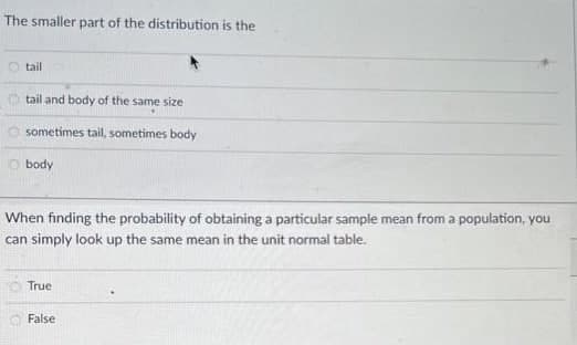 The smaller part of the distribution is the
tail
tail and body of the same size
sometimes tail, sometimes body
body
When finding the probability of obtaining a particular sample mean from a population, you
can simply look up the same mean in the unit normal table.
True
False