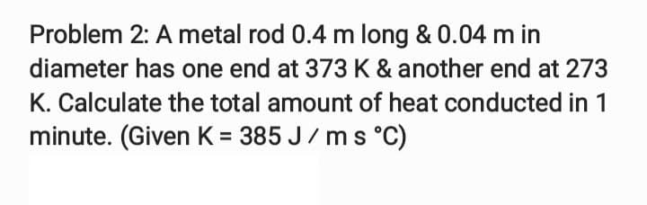 Problem 2: A metal rod 0.4 m long & 0.04 m in
diameter has one end at 373 K & another end at 273
K. Calculate the total amount of heat conducted in 1
minute. (Given K = 385 J/ms °C)