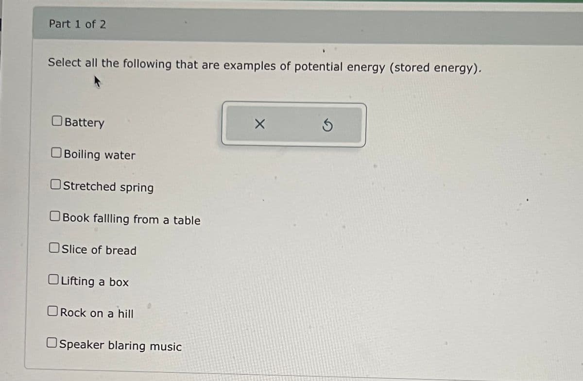 Part 1 of 2
Select all the following that are examples of potential energy (stored energy).
☐ Battery
☐ Boiling water
Stretched spring
Book fallling from a table
Slice of bread
Lifting a box
☐ Rock on a hill
Speaker blaring music