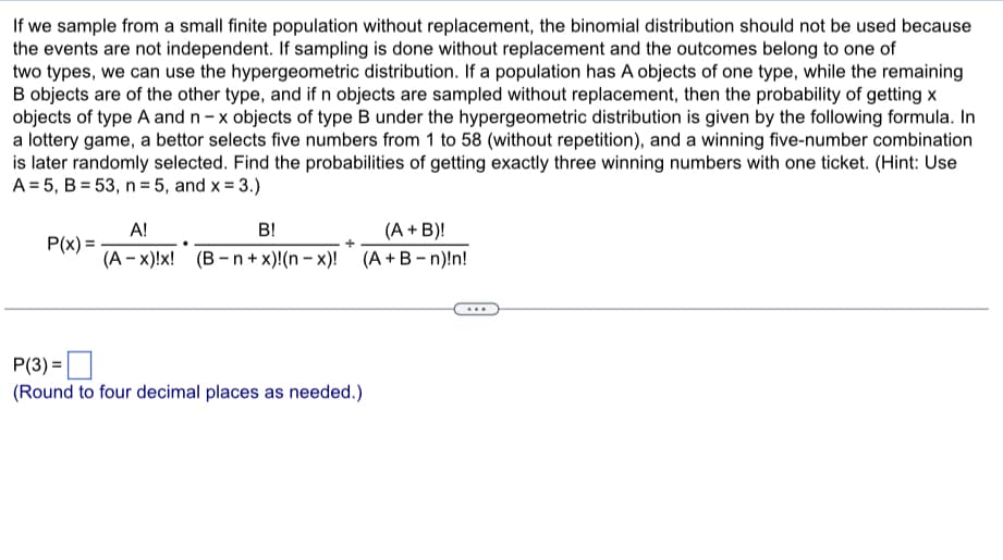 If we sample from a small finite population without replacement, the binomial distribution should not be used because
the events are not independent. If sampling is done without replacement and the outcomes belong to one of
two types, we can use the hypergeometric distribution. If a population has A objects of one type, while the remaining
B objects are of the other type, and if n objects are sampled without replacement, then the probability of getting x
objects of type A and n-x objects of type B under the hypergeometric distribution is given by the following formula. In
a lottery game, a bettor selects five numbers from 1 to 58 (without repetition), and a winning five-number combination
is later randomly selected. Find the probabilities of getting exactly three winning numbers with one ticket. (Hint: Use
A = 5, B = 53, n=5, and x = 3.)
P(x) =
A!
B!
(A + B)!
(A - x)!x! (B-n+x)!(n-x)! (A + B-n)!n!
P(3) =
(Round to four decimal places as needed.)