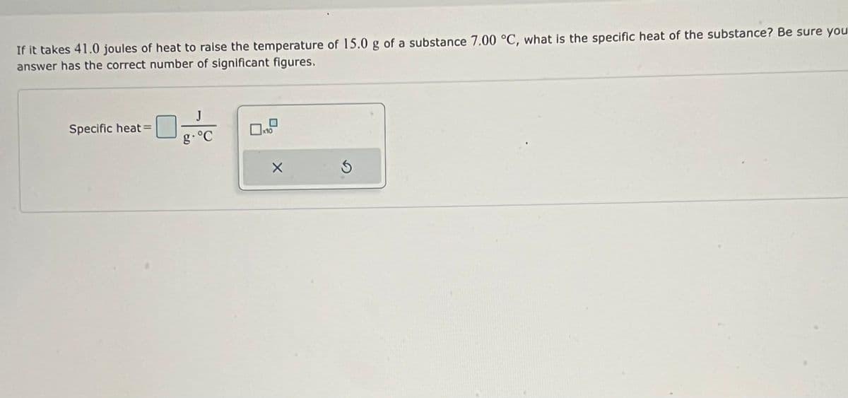 If it takes 41.0 joules of heat to raise the temperature of 15.0 g of a substance 7.00 °C, what is the specific heat of the substance? Be sure you
answer has the correct number of significant figures.
J
Specific heat=
g.°C
x10