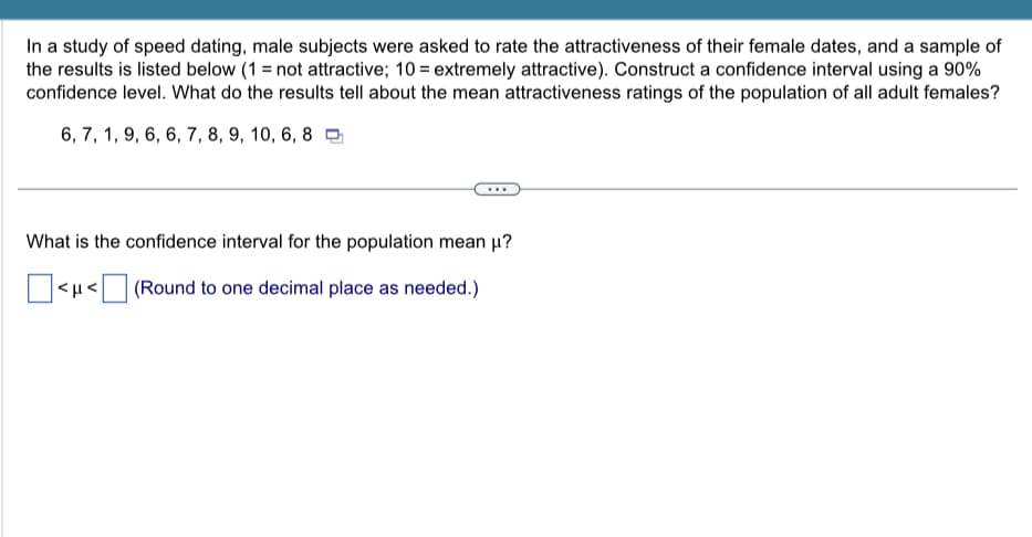 In a study of speed dating, male subjects were asked to rate the attractiveness of their female dates, and a sample of
the results is listed below (1= not attractive; 10 = extremely attractive). Construct a confidence interval using a 90%
confidence level. What do the results tell about the mean attractiveness ratings of the population of all adult females?
6, 7, 1, 9, 6, 6, 7, 8, 9, 10, 6, 8
What is the confidence interval for the population mean μ?
<μ<
(Round to one decimal place as needed.)