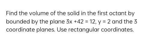 Find the volume of the solid in the first octant by
bounded by the plane 3x +42 = 12, y = 2 and the 3
coordinate planes. Use rectangular coordinates.