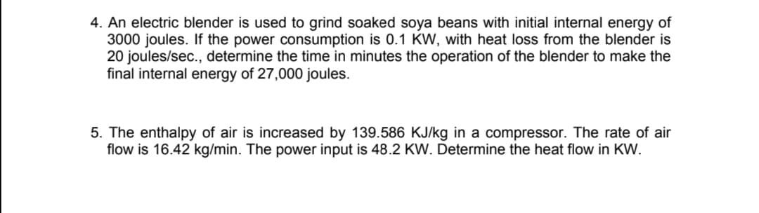 4. An electric blender is used to grind soaked soya beans with initial internal energy of
3000 joules. If the power consumption is 0.1 KW, with heat loss from the blender is
20 joules/sec., determine the time in minutes the operation of the blender to make the
final internal energy of 27,000 joules.
5. The enthalpy of air is increased by 139.586 KJ/kg in a compressor. The rate of air
flow is 16.42 kg/min. The power input is 48.2 KW. Determine the heat flow in KW.

