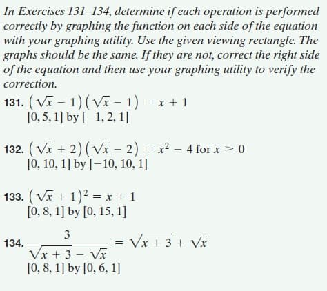 In Exercises 131-134, determine if each operation is performed
correctly by graphing the function on each side of the equation
with your graphing utility. Use the given viewing rectangle. The
graphs should be the same. If they are not, correct the right side
of the equation and then use your graphing utility to verify the
correction.
131. (Vĩ – 1) (Vx – 1) = x + 1
[0, 5, 1] by [-1, 2, 1]
132. (Vx + 2) ( Vĩ – 2) = x² –- 4 for x 2 0
[0, 10, 1] by [-10, 10, 1]
133. (Vĩ + 1)2 = x + 1
[0, 8, 1] by [0, 15, 1]
3
134.
Vx + 3 + Vx
Vx + 3 - Vx
[0, 8, 1] by [0, 6, 1]
