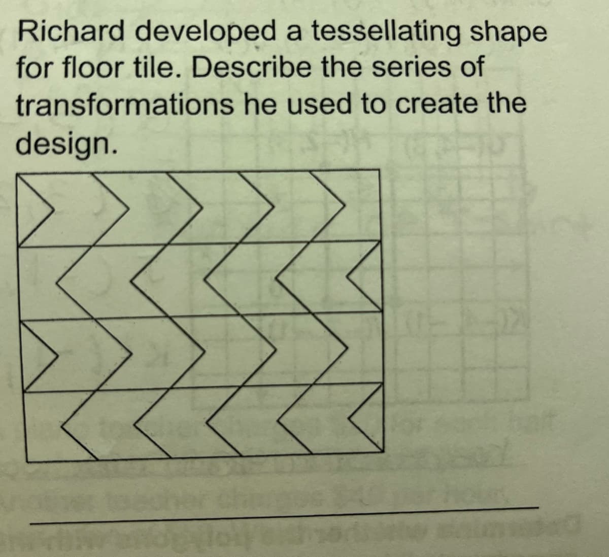 Richard developed a tessellating shape
for floor tile. Describe the series of
transformations he used to create the
design.
