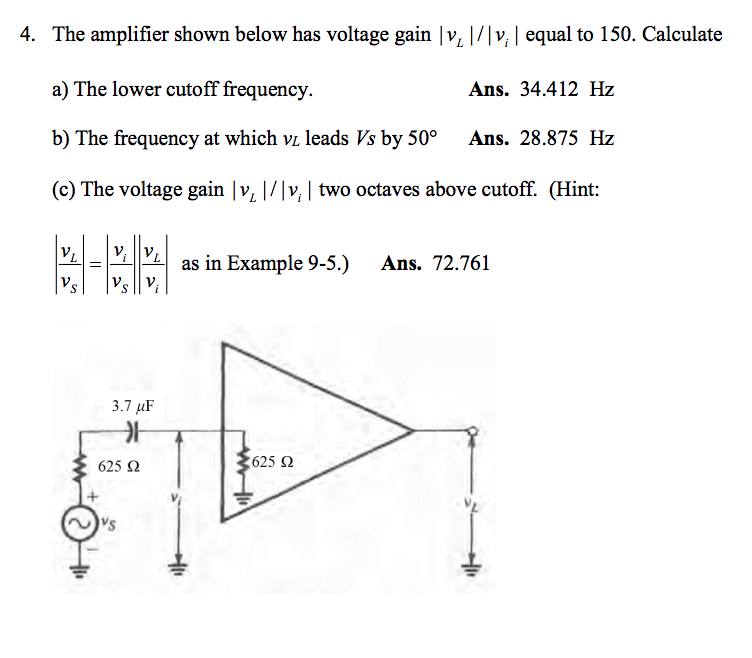 4. The amplifier shown below has voltage gain v v, equal to 150. Calculate
a) The lower cutoff frequency.
b) The frequency at which vi leads Vs by 50° Ans. 28.875 Hz
(c) The voltage gain |v |/v, two octaves above cutoff. (Hint
YLLELİİVLİ as in Example 9-5.) Ans. 72.761
Ans. 34.412 Hz
3.7 μF
_가
625 2
625 Ω
