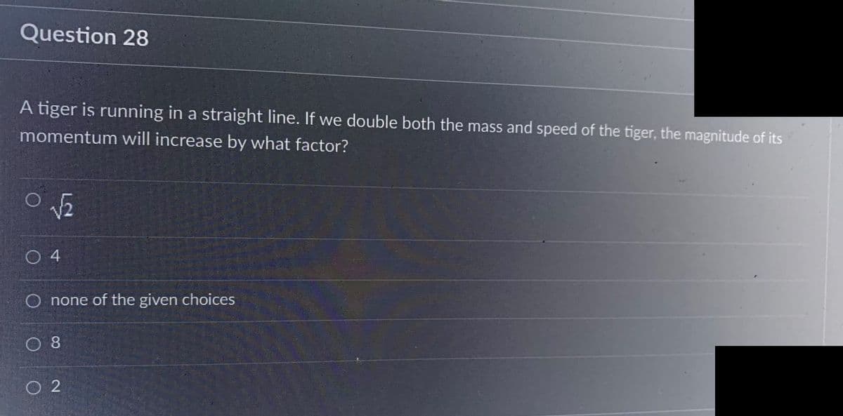 Question 28
A tiger is running in a straight line. If we double both the mass and speed of the tiger, the magnitude of its
momentum will increase by what factor?
O
° √₂
04
O none of the given choices
O 8
2