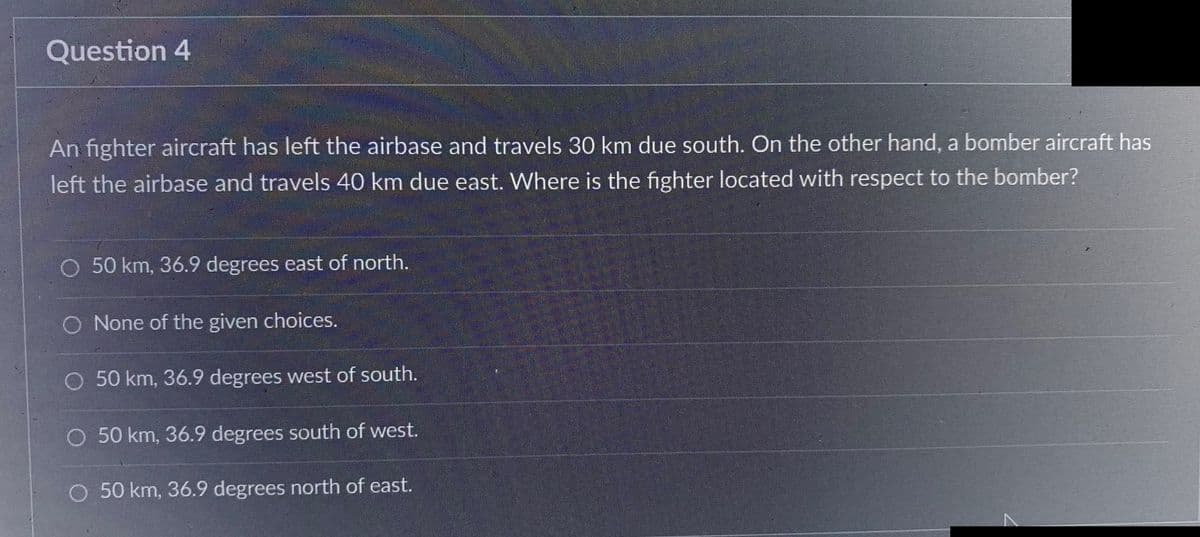Question 4
An fighter aircraft has left the airbase and travels 30 km due south. On the other hand, a bomber aircraft has
left the airbase and travels 40 km due east. Where is the fighter located with respect to the bomber?
O 50 km, 36.9 degrees east of north.
None of the given choices.
O 50 km, 36.9 degrees west of south.
O 50 km, 36.9 degrees south of west.
O 50 km, 36.9 degrees north of east.
7