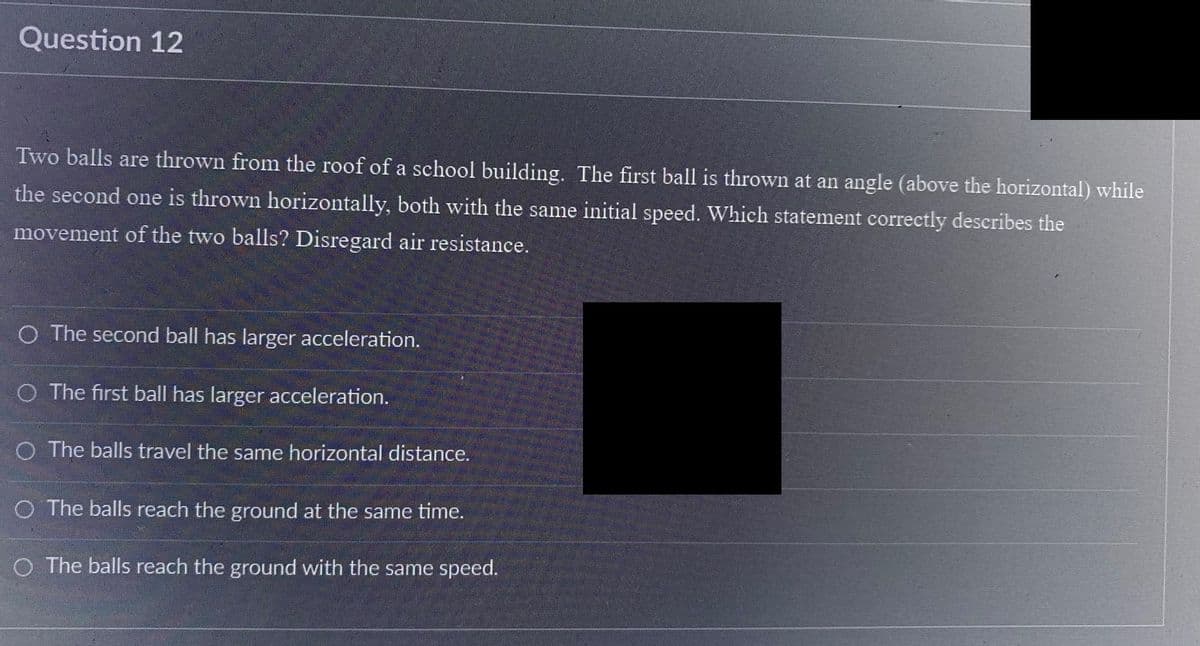 Question 12
Two balls are thrown from the roof of a school building. The first ball is thrown at an angle (above the horizontal) while
the second one is thrown horizontally, both with the same initial speed. Which statement correctly describes the
movement of the two balls? Disregard air resistance.
O The second ball has larger acceleration.
O The first ball has larger acceleration.
O The balls travel the same horizontal distance.
O The balls reach the ground at the same time.
O The balls reach the ground with the same speed.