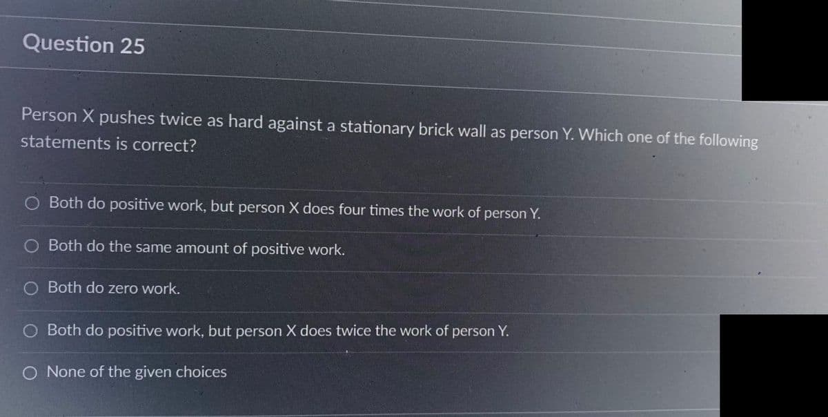 Question 25
Person X pushes twice as hard against a stationary brick wall as person Y. Which one of the following
statements is correct?
Both do positive work, but person X does four times the work of person Y.
O Both do the same amount of positive work.
Both do zero work.
Both do positive work, but person X does twice the work of person Y.
O None of the given choices