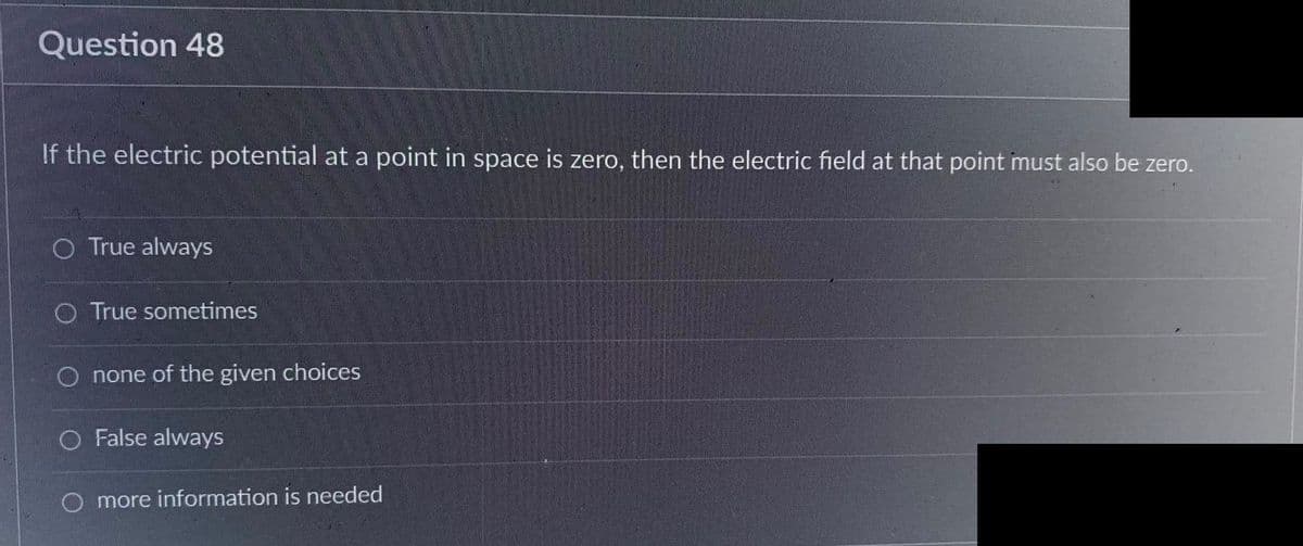 Question 48
If the electric potential at a point in space is zero, then the electric field at that point must also be zero.
O True always
O True sometimes
O none of the given choices
O False always
more information is needed