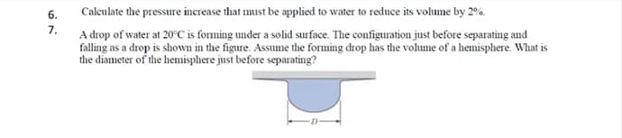 6.
Calculate the pressure inerease that must be applied to water to reduce its volume by 2%.
7.
A drop of water at 20°C is forming under a solid surface. The configuration just before separating and
falling as a drop is shown in the figure. Assume the forming drop has the volume of a hemisphere. What is
the diameter of the hemisphere just before separating?
