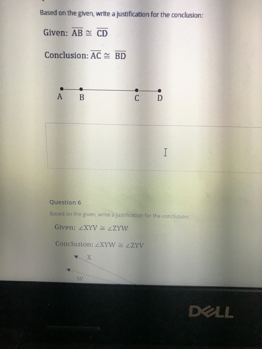 Based on the given, write a justification for the conclusion:
Given: AB CD
Conclusion: AC = BD
A B
C D
Question 6
Based on the given, write a justification for the conclusion:
Given: ZXYV LZYW
Conclusion: ZXYW LZYV
DELL
