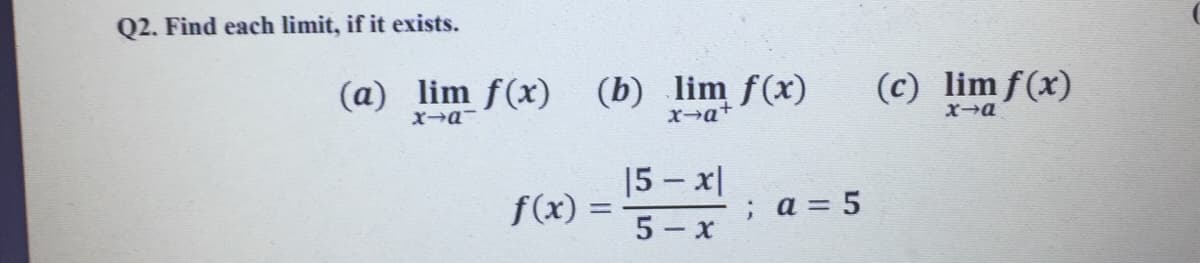Q2. Find each limit, if it exists.
(a)
lim f(x)
(b) lim f(x)
X→q+
(c) lim f(x)
|5 – x|
5 - x
f(x) =
; a = 5
%3D
