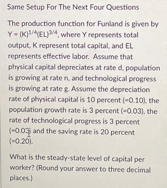 Same Setup For The Next Four Questions
The production function for Funland is given by
Y = (K)1/4(EL)3/4, where Y represents total
%3!
output, K represent total capital, and EL
represents effective labor. Assume that
physical capital depreciates at rate d, population
is growing at rate n, and technological progress
is growing at rate g. Assume the depreciation
rate of physical capital is 10 percent (=0.10), the
population growth rate is 3 percent (=0.03), the
rate of technological progress is 3 percent
(%=0.03 and the saving rate is 20 percent
(%=0.20).
What is the steady-state level of capital per
worker? (Round your answer to three decimal
places.)
