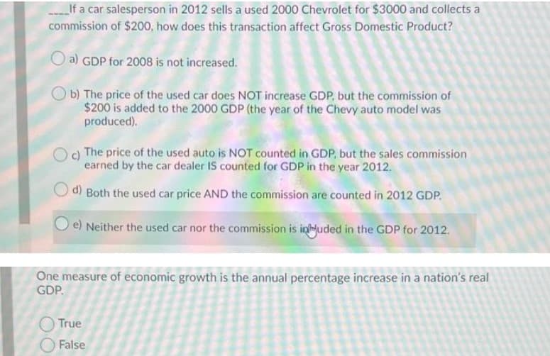 LIf a car salesperson in 2012 sells a used 2000 Chevrolet for $3000 and collects a
commission of $200, how does this transaction affect Gross Domestic Product?
a) GDP for 2008 is not increased.
Ob) The price of the used car does NOT increase GDP, but the commission of
$200 is added to the 2000 GDP (the year of the Chevy auto model was
produced).
c)
The price of the used auto is NOT counted in GDP, but the sales commission
earned by the car dealer IS counted for GDP in the year 2012.
d) Both the used car price AND the commission are counted in 2012 GDP.
e) Neither the used car nor the commission is inluded in the GDP for 2012.
One measure of economic growth is the annual percentage increase in a nation's real
GDP.
O True
O False
