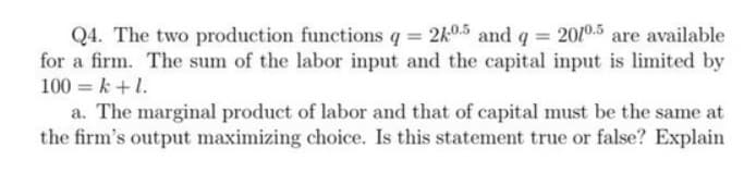 Q4. The two production functions q = 2k0.5 and q = 2010.5 are available
for a firm. The sum of the labor input and the capital input is limited by
100 = k +1.
a. The marginal product of labor and that of capital must be the same at
the firm's output maximizing choice. Is this statement true or false? Explain
