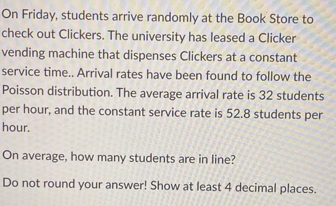 On Friday, students arrive randomly at the Book Store to
check out Clickers. The university has leased a Clicker
vending machine that dispenses Clickers at a constant
service time.. Arrival rates have been found to follow the
Poisson distribution. The average arrival rate is 32 students
per hour, and the constant service rate is 52.8 students per
hour.
On average, how many students are in line?
Do not round your answer! Show at least 4 decimal places.
