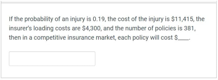If the probability of an injury is 0.19, the cost of the injury is $11,415, the
insurer's loading costs are $4,300, and the number of policies is 381,
then in a competitive insurance market, each policy will cost $_.
