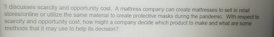 1 discusses scarcity and opportunity cost. A mattress company can create mattresses to sell in retail
stores/online or utilize the same material to create protective masks during the pandemic. With respect to
scarcity and opportunity cost, how might a company decide which product to make and what are some
methods that it may use to help its decision?
